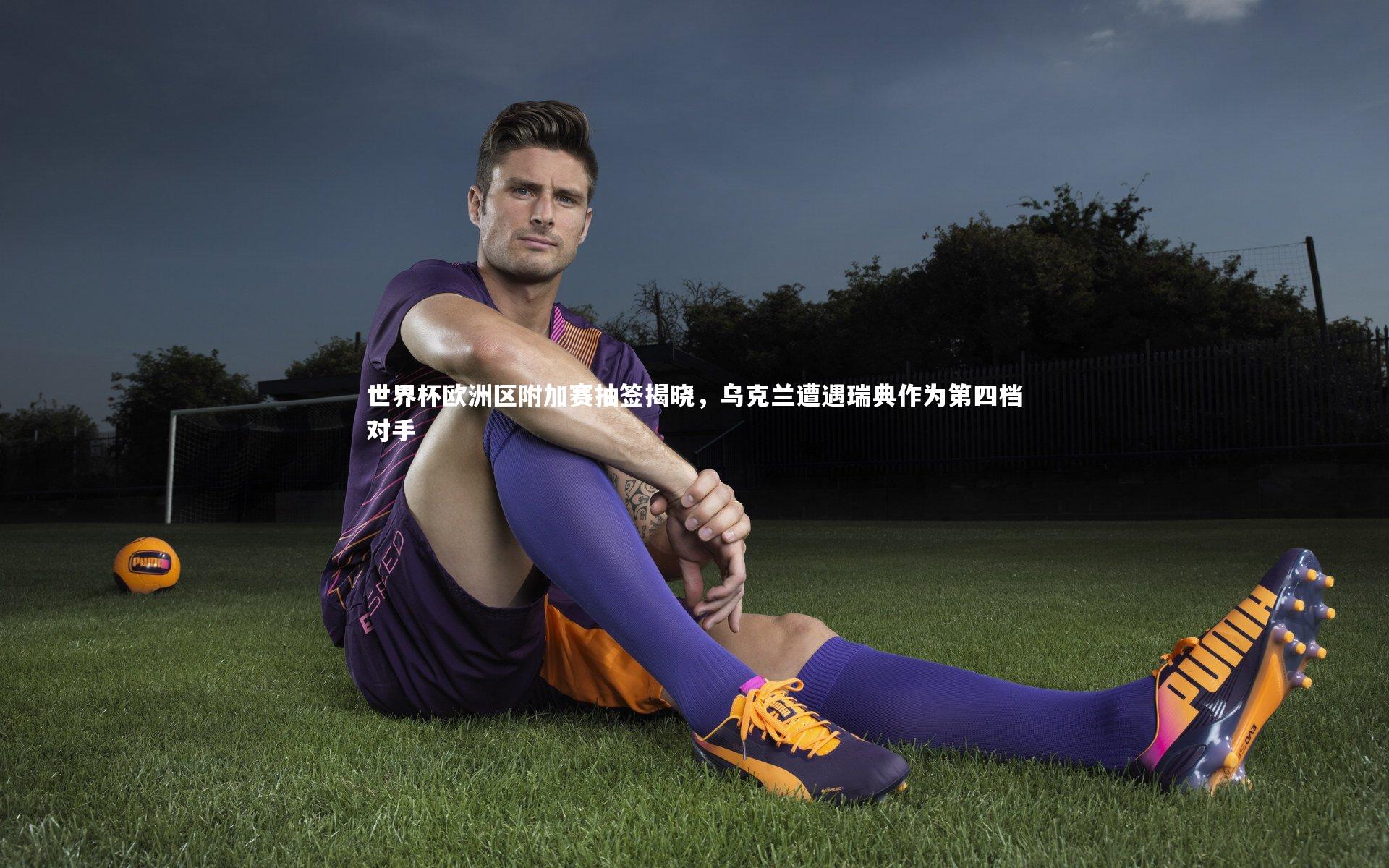 世界杯欧洲区附加赛抽签揭晓,乌克兰遭遇瑞典作为第四档对手